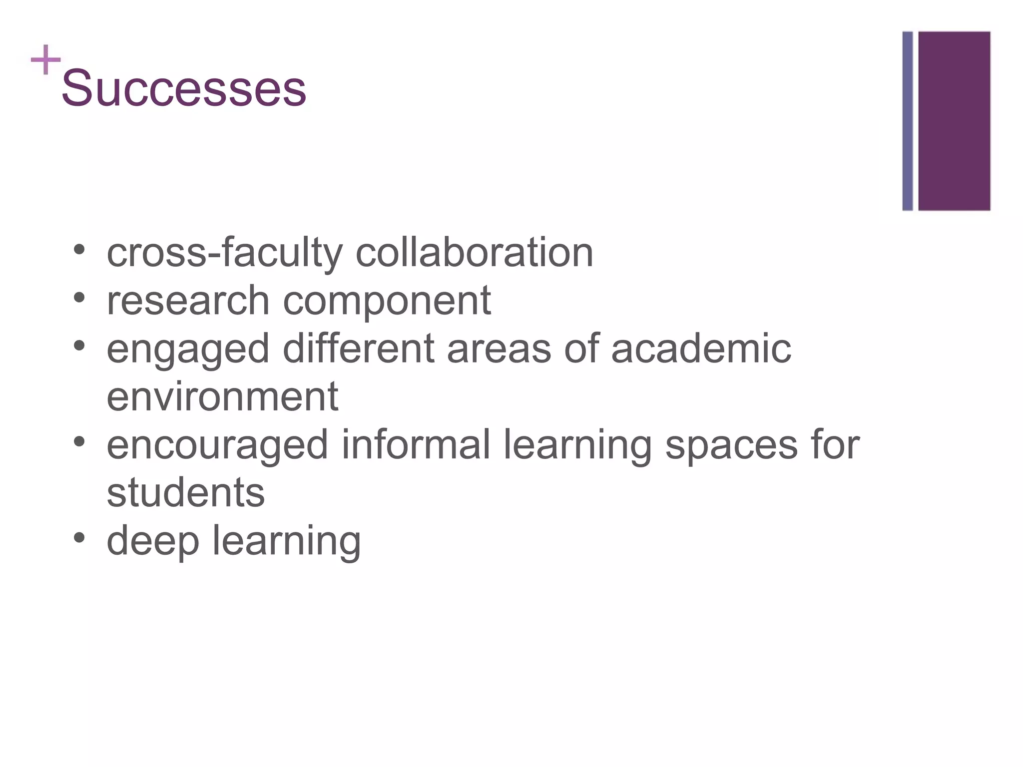Successes  cross-faculty collaboration research component engaged different areas of academic environment encouraged informal learning spaces for students deep learning 