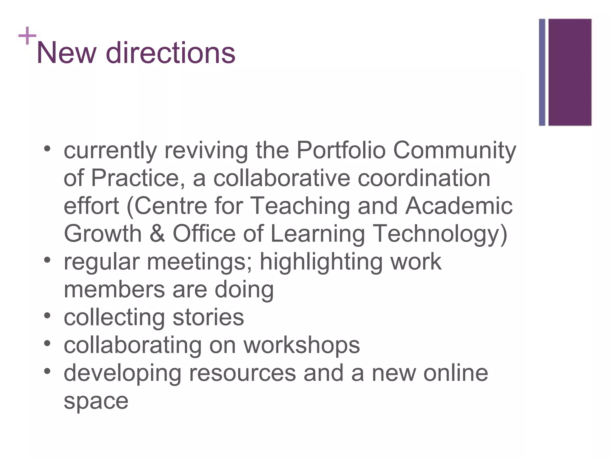 New directions currently reviving the Portfolio Community of Practice, a collaborative coordination effort (Centre for Teaching and Academic Growth & Office of Learning Technology) regular meetings; highlighting work members are doing collecting stories collaborating on workshops developing resources and a new online space 