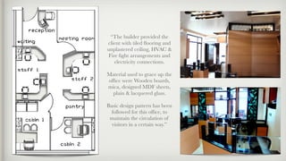 “The builder provided the
client with tiled ﬂooring and
unplastered ceiling, HVAC &
Fire ﬁght arrangements and
electricity connections.
Material used to grace up the
ofﬁce were Wooden boards,
mica, designed MDF sheets,
plain & lacquered glass.
Basic design pattern has been
followed for this ofﬁce, to
maintain the circulation of
visitors in a certain way.”
 