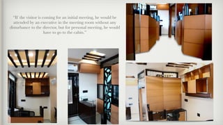 “If the visitor is coming for an initial meeting, he would be
attended by an executive in the meeting room without any
disturbance to the director, but for personal meeting, he would
have to go to the cabin.”
 