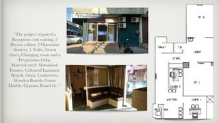 “The project required a
Reception cum waiting, 2
Doctor cabins, 2 Operation
theatres, 1 Toilet, Gown
closet, Changing room and a
Preparation lobby.
Material used: Aluminium
Frames, Coloured Laminate
Boards, Glass, Leatherette,
Wooden Boards, Green
Marble, Gypsum Board etc. “
 