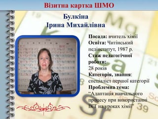 Візитна картка ШМО
Булкіна
Ірина Михайлівна
Посада: вчитель хімії
Освіта: Читінський
педінститут, 1987 р.
Стаж педагогічної
роботи:
28 років
Категорія, звання:
спеціаліст першої категорії
Проблемна тема:
“Адаптація навчального
процесу при використанні
ІКТ на уроках хімії”
 