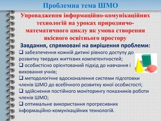 Проблемна тема ШМО
Упровадження інформаційно-комунікаційних
технологій на уроках природничо-
математичного циклу як умова створення
якісного освітнього простору
Завдання, спрямовані на вирішення проблеми:
 забезпечення кожній дитині рівного доступу до
розвитку твердих життєвих компетентностей;
 особистісно орієнтований підхід до навчання і
виховання учнів;
 методологічне вдосконалення системи підготовки
членів ШМО до всебічного розвитку юної особистості;
 здійснення постійного моніторингу показників роботи
членів ШМО;
 оптимальне використання прогресивних
інформаційно-комунікаційних технологій.
 