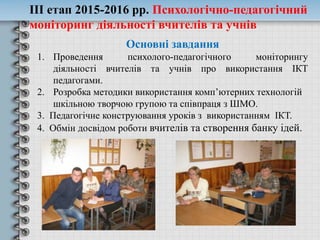 Основні завдання
1. Проведення психолого-педагогічного моніторингу
діяльності вчителів та учнів про використання ІКТ
педагогами.
2. Розробка методики використання комп’ютерних технологій
шкільною творчою групою та співпраця з ШМО.
3. Педагогічне конструювання уроків з використанням ІКТ.
4. Обмін досвідом роботи вчителів та створення банку ідей.
ІІІ етап 2015-2016 рр. Психологічно-педагогічний
моніторинг діяльності вчителів та учнів
 