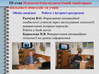 ІІІ етап Психологічно-педагогічний моніторинг
діяльності вчителів та учнів
Обмін досвідом Робота з інтернет-ресурсами
Радчука В.О. Формування інноваційної
особистості учителя через застосування технології
використання інтернет-порталів
Робота у book server
Буркальця П.В. Використання інноваційних
технології на уроках інформатики
 