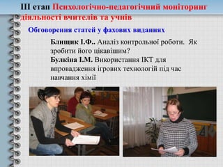 ІІІ етап Психологічно-педагогічний моніторинг
діяльності вчителів та учнів
Обговорення статей у фахових виданнях
Блищик І.Ф.. Аналіз контрольної роботи. Як
зробити його цікавішим?
Булкіна І.М. Використання ІКТ для
впровадження ігрових технологій під час
навчання хімії
 