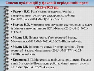 • Радчук В.О. Розв‘язування задач з механіки з
використанням редактора електронних таблиць
Excel//Фізика.-2014.-№23(551).-С.6-12.
• Радчук В.О. Методика розв‘язування екстремальних задач
із фізики з використанням ІКТ //Фізика.-2015.-№13(565).-
С.17-23.
• Малис І.В. Площа круга. Урок геометрії 9 клас.
Математика.-2015.-№6(762).-С.20-23//Шкільний світ.
• Малис І.В. Вписані та описані чотирикутники. Урок
геометрії 8 клас. Математика.-2015.-№18(774).-С.23-
28//Шкільний світ.
• Кравцова В.П. Математика шкільних приміщень. Гра для
учнів 6-х класів//Позакласна робота. Математика.-грудень
2015.-№12(60).-С.26-27//Основа..
Список публікацій у фаховій періодичній пресі
2013-2015 рр.
 