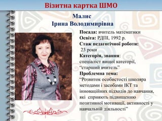 Візитна картка ШМО
Малис
Ірина Володимирівна
Посада: вчитель математики
Освіта: РДПІ, 1992 р.
Стаж педагогічної роботи:
23 роки
Категорія, звання:
спеціаліст вищої категорії,
“старший вчитель”
Проблемна тема:
“Розвиток особистості школяра
методами і засобами ІКТ та
інноваційних підходів до навчання,
які сприяють підвищенню
позитивної мотивації, активності у
навчальній діяльності”
 