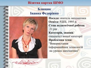 Візитна картка ШМО
Блищик
Іванна Федорівна
Посада: вчитель математики
Освіта: РДПІ, 1995 р.
Стаж педагогічної роботи:
21 рік
Категорія, звання:
спеціаліст вищої категорії
Проблемна тема:
“Використання
інформаційних технологій
на уроках математики”
 