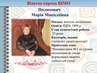 Візитна картка ШМО
Полюхович
Марія Миколаївна
Посада: вчитель математики
Освіта: РДПІ, 1990 р.
Стаж педагогічної роботи:
25 років
Категорія, звання:
спеціаліст вищої категорії
Проблемна тема:
“Використання ІКТ на уроках
математики як умова
формування творчих
здібностей учнів”
 