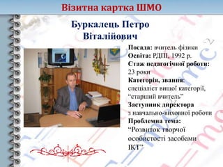 Візитна картка ШМО
Буркалець Петро
Віталійович
Посада: вчитель фізики
Освіта: РДПІ, 1992 р.
Стаж педагогічної роботи:
23 роки
Категорія, звання:
спеціаліст вищої категорії,
“старший вчитель”
Заступник директора
з навчально-виховної роботи
Проблемна тема:
“Розвиток творчої
особистості засобами
ІКТ”
 