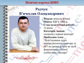 Візитна картка ШМО
Радчук
В’ячеслав Олександрович
Посада: вчитель фізики
Освіта: РДГУ, 2003 р.
Стаж педагогічної роботи:
12 років
Категорія, звання:
спеціаліст першої категорії
Проблемна тема:
“Розв’язування задач
міжпредметного характеру та
ІКТ на уроках фізики як засіб
формування успішної
особистості школяра”
 