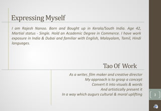 Expressing Myself
I am Rajesh Nanoo. Born and Bought up in Kerala/South India. Age 42,
Martial status - Single. Hold an Academic Degree in Commerce. I have work
exposure in India & Dubai and familiar with English, Malayalam, Tamil, Hindi
languages.
As a writer, film maker and creative director
My approach is to grasp a concept
Convert it into visuals & words
And artistically present it
In a way which augurs cultural & moral uplifting
TaoOf Work
3
 