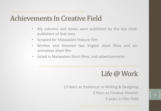 AchievementsIn CreativeField
• My columns and books were published by the top most
publishers of that area.
• Scripted for Malayalam Feature Film
• Written and Directed two English short films and an
animation short film
• Acted in Malayalam Short films, and advertisements
Life @ Work
13 Years as freelancer in Writing & Designing
3 Years as Creative Director
5 years in Film Field
5
 