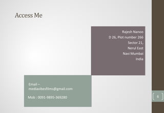 AccessMe
Rajesh Nanoo
D 26, Plot number 266
Sector 21,
Nerul East
Navi Mumbai
India
Mob : 0091-9895-369280 6
Email –
mediavibesfilms@gmail.com
 