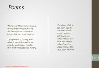 Poems
The drops of dew,
fell from clouds
unto my cheeks
make the heart
filled with joy,
when I knew the
dew was nectar
fallen from the
cloud nine as the
love from beloved.
When your life becomes mystic,
then words downpour itself,
the heart gathers them and
brings down as a pure poem.
Thus poem is a flow of mind
when it dwells in meditation
and the vastness of heart in
that moment surpasses the sky.
77
E-Mail : mediavibesfilms@gmail.com
 