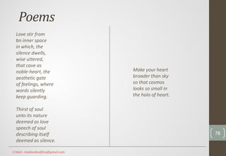 Poems
.
Make your heart
broader than sky
so that cosmos
looks so small in
the halo of heart.
Love stir from
an inner space
in which, the
silence dwells,
wise uttered,
that cave as
noble-heart, the
aesthetic gate
of feelings, where
words silently
keep guarding.
Thirst of soul
unto its nature
deemed as love
speech of soul
describing itself
deemed as silence.
78
E-Mail : mediavibesfilms@gmail.com
 