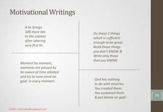 MotivationalWritings
Do those 2 things
which is sufficient
enough to be great.
Read those things
you don’t KNOW &
Write only those
that you KNOW.
A lie brings
100 more lies
to the cosmos
after uttering
very first lie.
God has nothing
to do with miseries.
You created them;
You sustained them
& put blame on god!
Moment by moment,
moments are passed by
be aware of time allotted
and try to tune mind on
goal in every moment.
79
E-Mail : mediavibesfilms@gmail.com
 