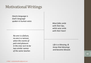 MotivationalWritings
Most folks smile
with their lips,
while wise smile
with their heart
Hearts language is
God’s language
spoken in human voice.
Life is a blessing, &
know that blessings
and become blessed.
No one is a failure,
no one is a winner,
when the events of
pain and pleasure
in the end, turn to be
two similar names
of the same teacher.
80
E-Mail : mediavibesfilms@gmail.com
 