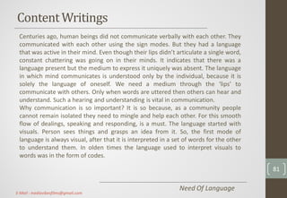 ContentWritings
Centuries ago, human beings did not communicate verbally with each other. They
communicated with each other using the sign modes. But they had a language
that was active in their mind. Even though their lips didn’t articulate a single word,
constant chattering was going on in their minds. It indicates that there was a
language present but the medium to express it uniquely was absent. The language
in which mind communicates is understood only by the individual, because it is
solely the language of oneself. We need a medium through the ‘lips’ to
communicate with others. Only when words are uttered then others can hear and
understand. Such a hearing and understanding is vital in communication.
Why communication is so important? It is so because, as a community people
cannot remain isolated they need to mingle and help each other. For this smooth
flow of dealings, speaking and responding, is a must. The language started with
visuals. Person sees things and grasps an idea from it. So, the first mode of
language is always visual, after that it is interpreted in a set of words for the other
to understand them. In olden times the language used to interpret visuals to
words was in the form of codes.
Need Of Language
81
E-Mail : mediavibesfilms@gmail.com
 