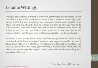 ColumnWritings
Handling Stress Effortlessly
Thoughts are like tides and mind is the ocean. Let thoughts rise and come to end
naturally. It's like a tide in the ocean, when there is eclipse it comes high; you
cannot control the tide, sometimes our mind gets eclipsed and, thoughts come
heavy like a big tide. It will be hard to conquer that tide. So what you have to do
is to be silent, then after some time, the ocean will become calm when the
eclipse passes. For this, you have to learn patience. It's the time that is the
ultimate healer - wait for your time to blossom and wither the stress naturally.
Your mind is like a muddy water! When it is disturbed, just let it be. Give it a little
time. It will settle down on its own. You don't have to put in any effort to calm it
down. It will happen. It is effortless. This concept was also said by Taoist too. Lao
Tzu said, “Nature does not hurry, yet everything is accomplished.” Ultimately, the
silence and patience are the 2 keys to handle stress. They are the same thing with
a marginal difference.
82
E-Mail : mediavibesfilms@gmail.com
 