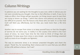 ColumnWritings
Handling Stress Effortlessly
In patience you are waiting for the thoughts to pass over, while in silence you are
not even considering any thought. One has to feel effortless in both, if you try to
make an effort, then things will get squander. Let things loosen upon its own than
we trying to loosen up things. I admit that silence and patience are easy to say
but difficult to practice. But life favours only those who are bold. It is a fact that
truth will fetch you effortlessly, but for that, you need more than a life time
effort.
Another way to escape from stress is to keep yourself busy so that the thoughts
of worries do not worry you. In reality it is the surplus time which is the main
cause of stress. So never have time for the mind to think of things that are
unwanted. To keep away from stress is very simple - just stop thinking unwanted
stuffs as most of our thoughts are figments.
The way to overcome stress is to remove unwanted thoughts and chant the
prayer- Thank You, for everything. Rest is bonus and it is sure that you can afford
to live a life without a bonus. Can’t we? 83
E-Mail : mediavibesfilms@gmail.com
 