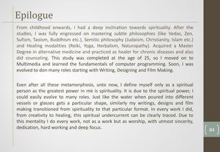 From childhood onwards, I had a deep inclination towards spirituality. After the
studies, I was fully engrossed on mastering subtle philosophies (like Vedas, Zen,
Sufism, Taoism, Buddhism etc.), Semitic philosophy (Judaism, Christianity, Islam etc.)
and Healing modalities (Reiki, Yoga, Herbalism, Naturopathy). Acquired a Master
Degree in alternative medicine and practiced as healer for chronic diseases and also
did counseling. This study was completed at the age of 25, so I moved on to
Multimedia and learned the fundamentals of computer programming. Soon, I was
evolved to don many roles starting with Writing, Designing and Film Making.
Even after all these metamorphosis, unto now, I define myself only as a spiritual
person as the greatest power in me is spirituality. It is due to the spiritual power, I
could easily evolve to many roles. Just like the water when poured into different
vessels or glasses gets a particular shape, similarly my writings, designs and film
making transitioned from spirituality to that particular format. In every work I did,
from creativity to healing, this spiritual undercurrent can be clearly traced. Due to
this mentality I do every work, not as a work but as worship, with utmost sincerity,
dedication, hard working and deep focus.
Epilogue
84
 