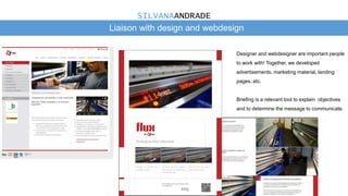 Liaison with design and webdesign
Designer and webdesigner are important people
to work with! Together, we developed
advertisements, marketing material, landing
pages, etc.
Briefing is a relevant tool to explain objectives
and to determine the message to communicate.
SILVANAANDRADE
 