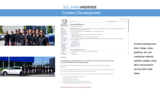Content Development
Content development
(text, image, video,
graphics, etc.) for
marketing material,
website update, news,
SEO improvement,
among other daily
tasks.
SILVANAANDRADE
 