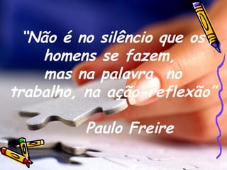“ Não é no silêncio que os homens se fazem,  mas na palavra, no trabalho, na ação-reflexão” Paulo Freire 