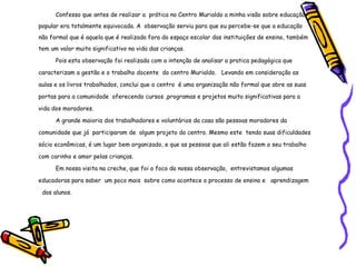Confesso que antes de realizar a  prática no Centro Murialdo a minha visão sobre educação popular era totalmente equivocada. A  observação serviu para que eu percebe-se que a educação não formal que é aquela que é realizada fora do espaço escolar das instituições de ensino, também  tem um valor muito significativo na vida das crianças. Pois esta observação foi realizada com a intenção de analisar a pratica pedagógica que caracterizam a gestão e o trabalho docente  do centro Murialdo.  Levando em consideração as aulas e os livros trabalhados, conclui que o centro  é uma organização não formal que abre as suas portas para a comunidade  oferecendo cursos ,programas e projetos muito significativas para a vida dos moradores. A grande maioria dos trabalhadores e voluntários da casa são pessoas moradores da comunidade que já  participaram de  algum projeto do centro. Mesmo este  tendo suas dificuldades sócio econômicas, é um lugar bem organizado, e que as pessoas que ali estão fazem o seu trabalho com carinho e amor pelas crianças. Em nossa visita na creche, que foi o foco da nossa observação,  entrevistamos algumas educadoras para saber  um poco mais  sobre como acontece o processo de ensino e  aprendizagem  dos alunos. 
