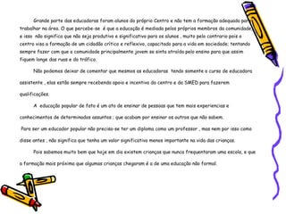 Grande parte das educadoras foram alunos do próprio Centro e não tem a formação adequada para trabalhar na área. O que percebe-se  é que a educação é mediada pelos próprios membros da comunidade, e isso  não significa que não seja produtivo e significativo para os alunos , muito pelo contrario pois o centro visa a formação de um cidadão crítico e reflexivo, capacitado para a vida em sociedade; tentando sempre fazer com que a comunidade principalmente jovem se sinta atraída pelo ensino para que assim fiquem longe das ruas e do tráfico.  Não podemos deixar de comentar que mesmos as educadoras  tendo somente o curso de educadora assistente , elas estão sempre recebendo apoio e incentivo do centro e da SMED para fazerem  qualificações. A  educação popular de fato é um ato de ensinar de pessoas que tem mais experiencias e conhecimentos de determinados assuntos ; que acabam por ensinar os outros que não sabem. Para ser um educador popular não precisa-se ter um diploma como um professor , mas nem por isso como disse antes , não significa que tenha um valor significativo menos importante na vida das crianças. Pois sabemos muito bem que hoje em dia existem crianças que nunca frequentaram uma escola, e que a formação mais próxima que algumas crianças chegaram é a de uma educação não formal. 