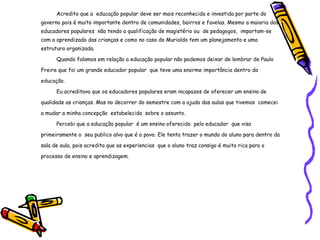 Acredito que a  educação popular deve ser mais reconhecida e investida por parte do governo pois é muito importante dentro de comunidades, bairros e favelas. Mesmo a maioria dos educadores populares  não tendo a qualificação de magistério ou  de pedagogos,  importam-se com a aprendizado das crianças e como no caso do Murialdo tem um planejamento e uma estrutura organizada. Quando falamos em relação a educação popular não podemos deixar de lembrar de Paulo Freire que foi um grande educador popular  que teve uma enorme importância dentro da educação. Eu acreditava que os educadores populares eram incapazes de oferecer um ensino de qualidade as crianças. Mas no decorrer do semestre com a ajuda das aulas que tivemos  comecei a mudar a minha concepção  estabelecida  sobre o assunto. Percebi que a educação popular  é um ensino oferecido  pelo educador  que visa  primeiramente o  seu publico alvo que é o povo. Ele tenta trazer o mundo do aluno para dentro da sala de aula, pois acredita que as experiencias  que o aluno traz consigo é muito rica para o processo de ensino e aprendizagem. 