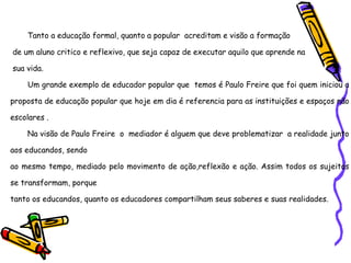 Tanto a educação formal, quanto a popular  acreditam e visão a formação de um aluno critico e reflexivo, que seja capaz de executar aquilo que aprende na sua vida. Um grande exemplo de educador popular que  temos é Paulo Freire que foi quem iniciou a proposta de educação popular que hoje em dia é referencia para as instituições e espaços não escolares . Na visão de Paulo Freire  o  mediador é alguem que deve problematizar  a realidade junto aos educandos, sendo  ao mesmo tempo, mediado pelo movimento de ação,reflexão e ação. Assim todos os sujeitos se transformam, porque tanto os educandos, quanto os educadores compartilham seus saberes e suas realidades. 