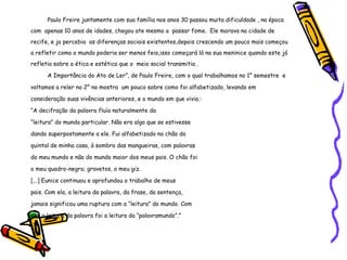 Paulo Freire juntamente com sua família nos anos 30 passou muita dificuldade , na época com  apenas 10 anos de idades, chegou ate mesmo a  passar fome.  Ele morava na cidade de recife, e ja percebia  as diferenças sociais existentes,depois crescendo um pouco mais começou a refletir como o mundo poderia ser menos feio,isso começará lá na sua meninice quando este já refletia sobre a ética e estética que o  meio social transmitia . A Importância do Ato de Ler”, de Paulo Freire, com o qual trabalhamos no 1° semestre  e voltamos a reler no 2° no mostra  um pouco sobre como foi alfabetizado, levando em consideração suas vivências anteriores, e o mundo em que vivia.: “ A decifração da palavra fluía naturalmente da  “ leitura” do mundo particular. Não era algo que se estivesse  dando superpostamente a ele. Fui alfabetizado no chão do  quintal de minha casa, à sombra das mangueiras, com palavras  do meu mundo e não do mundo maior dos meus pais. O chão foi  o meu quadro-negro; gravetos, o meu giz. [...] Eunice continuou e aprofundou o trabalho de meus  pais. Com ela, a leitura da palavra, da frase, da sentença,  jamais significou uma ruptura com a “leitura” do mundo. Com  ela, a leitura da palavra foi a leitura da “palavramundo”.”  