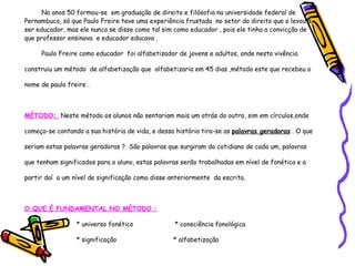 No anos 50 formou-se  em graduação de direito e filósofia na universidade federal de Pernambuco, só que Paulo Freire teve uma experiência frustada  no setor do direito que o levou a ser educador, mas ele nunca se disse como tal sim como educador , pois ele tinha a convicção de que professor ensinava  e educador educava . Paulo Freire como educador  foi alfabetizador de jovens e adultos, onde nesta vivência construiu um método  de alfabetização que  alfabetizaria em 45 dias ,método este que recebeu o nome de paulo freire . MÉTODO :  Neste método os alunos não sentariam mais um atrás do outro, sim em círculos,onde começa-se contando a sua história de vida, e dessa história tira-se as  palavras geradoras  . O que seriam estas palavras geradoras ?  São palavras que surgiram do cotidiano de cada um, palavras que tenham significados para o aluno, estas palavras serão trabalhadas em nível de fonética e a partir daí  a um nível de significação como disse anteriormente  da escrita. O QUE É FUNDAMENTAL NO MÉTODO : * universo fonético  * consciência fonológica  * significação  * alfabetização 