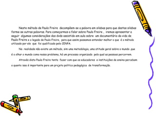 Neste método de Paulo Freire  decompõem-se a palavra em silabas para que destas silabas forme-se outras palavras. Para começarmos a falar sobre Paulo Freire ,  iremos apresentar a seguir  algumas considerações dos dvds assistido em aula sobre  um documentário da vida de Paulo Freire  e o legado de Paulo Freire,  para que assim possamos entender melhor o que  é o método utilizado por ele  que  foi qualificado pelo CENPA. Na  realidade não existe um método, sim uma metodologia, uma atitude geral sobre o mundo ,que é o olhar o mundo como nosso problema, há um processo organizado  pelo qual as pessoas percorrem. Através disto Paulo Freire tenta  fazer com que os educadores  e instituições de ensino percebam o quanto isso é importante para um projeto politico pedagógica  de transformação. 