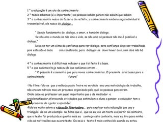 1 ° a educação é um ato de conhecimento  2 ° todos sabemos (é o importante ) as pessoas sabem porem não sabem que sabem  3 ° o conhecimento nasce do fazer e do refletir, o conhecimento embora seja individual é transmissível, ele nasce do  dialogo  . “  Sendo fundamento do  dialogo, o amor, e também dialogo. Se não amo o mundo,se não amo a vida, se não amo as pessoas não me é possível o dialogo.” Deve se ter um clima de confiança para ter dialogo, esta confiança deve ser trabalhada pois esta não é dada  sim construída, para  dialogar-se  deve haver dois, sem dois não há dialogo 4 ° o conhecimento é difícil mas refazer o que foi feito é a base. 5 ° o que sabemos hoje nasceu do que sabíamos ontem . “  O passado é a semente que gera novos conhecimentos .O presente  cria bases para o conhecimento    futuro“ No filme fala-se  que o método paulo freire na verdade  era uma metodologia de trabalho, não era um método mas um processo organizado pelo qual as pessoas percorrem. Onde cabe ao professor um papel importante que o de mediador  e problematizador,oferecendo atividades que estimulem o aluno a pensar, o educador tem o compromisso de ajudar a aprender. Fala-se muito sobre a e ducação libertadora  ,  para explicar esta educação que usa o triangulo  da-se um exemplo  no filme que é,  que se eu leio um texto a a partir do contexto, que o texto foi produzido,e quanto mais eu  conheço este contexto, mais eu tiro para minha vida as motivações que eu pretexto. Ou seja o  texto é mais conhecido quando eu estou inserido no contexto, quanto mais contexto mais  apreensão e compreensão. 