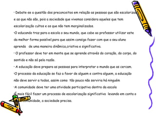 Debate-se a questão dos preconceitos em relação as pessoas que são escolarizas e as que não são, pois a sociedade que vivemos considera aqueles que tem escolarização cultos e os que não tem marginalizados.  O educando traz para a escola o seu mundo, que cabe ao professor utilizar este da melhor forma possível,para que assim consiga fazer com que o seu aluno aprenda  de uma maneira dinâmica,criativa e significativa. O professor deve ter em mente que se aprende através do coração, do corpo, do sentido e não só pela razão. A educação deve prepara as pessoas para interpretar o mundo que as cercam. O processo da educação se faz a favor de alguem e contra alguem, a educação não deve servir a todos, assim como  tão pouco não serviria há ninguém  A comunidade deve ter uma atividade participativa dentro da escola  É mais fácil fazer um processo de escolarização significativo  levando em conta o que a comunidade, a sociedade precisa. 