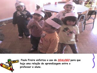 Paulo Freire enfatiza o uso do  DIALOGO  para que haja uma relação de aprendizagem entre o professor e aluno. 