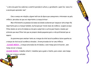 “  a obra de quem faz cadeiras e constrói paredes é cultura, e geralmente  quem faz  nunca foi a escola para aprender isso” Com o avanço em relação a alguns teóricos da época que começaram a interessar-se pela infância  percebeu-se que era importante a criança brincar . Mas infelizmente as pessoas da nossa sociedade acabaram por esquecer esta etapa tão importante para s crianças também, muitos pais por terem meso da violência  ocupam os seus filhos dando-os varis atividades ao dia para cumprirem e outros pais fazem o mesmo por acharem que seus filhos tem que se prepara desde pequenos para a vida profissional que os espera. Se pararmos para analisar tanto as crianças de nível social econômico baixo quantos as crianças de nível social econômico elevados , foram provadas de ter uma infância CLASSE MEDIA :  crianças saturadas de atividades, e sem tempo para brincarem , sem tempo de ser crianças. CLASSE BAIXA:  trabalho infantil, trabalhar para ajudar a família, para comer, sem tempo para  ser criança e estudar. 