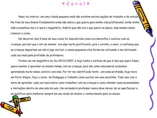 ♥  C a r o l ♥ Nasci no interior, em uma cidade pequena onde não existem muitas opções de trabalho e de estudo. No final do meu Ensino Fundamental ainda não sabia o que queria para minha vida profissional, então minha mãe aconselhou-me a ir para o magistério. Admito que não era o que queria na época, mas mesmo assim comecei o curso. No decorrer dos 4 anos de meu curso fui descobrindo como era maravilho o convívio com as crianças, percebi que o ato de ensinar  era algo muito gratificante, pois o carinho, o amor, a confiança que as crianças depositam em nós é algo incrível, e esses pequenos atos foram me cativando e me motivando cada vez mais pela profissão de professora. Formei-me em magistério no dia 25/12/2007, e hoje tenho a certeza de que é isso que quero fazer, quero ensinar e aprender ao mesmo tempo com as crianças, pois nós como educadores acabamos aprendendo muito nesse convívio com elas. Por ter me identificado tanto  com essa profissão, hoje moro em Porto Alegre, faço o curso  de Pedagogia e trabalho como auxiliar em uma escolinha. Tudo isso com a meta de aprender cada vez mais sobre como trabalhar com as crianças e como atender suas necessidades e limitações dentro de uma sala de aula. Um verdadeiro professor nunca deve deixar de se aperfeiçoar e se qualificar para melhorar sempre em seu modo de mediar o conhecimento para os alunos.  