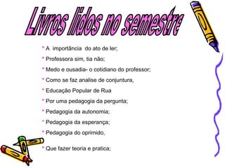 Livros lidos no semestre  *  A  importância  do ato de ler;  *  Professora sim, tia não;  *   Medo e ousad ia- o cotidiano do professor; *  Como se faz analise de conjuntura, *  Educação Popular de Rua   *  Po r uma pedagogia da pergunta; *  Peda gogia da autonomia; *  Peda gogia da esperança; *  Peda gogia do oprimido, *  Que  fazer teoria e pratica; 