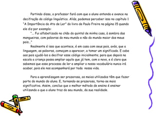 Partindo disso, o professor fará com que o aluno entenda e avance na decifração do código linguístico. Aliás, podemos perceber isso no capítulo 1 “A Importância do Ato de Ler” do livro de Paulo Freire na página 15 quando ele diz por exemplo: “ ... Fui alfabetizado no chão do quintal de minha casa, à sombra das mangueiras, com palavras do meu mundo e não do mundo maior dos meus pais...” Realmente é isso que acontece, é em casa com seus pais, avós, que a linguagem, as palavras, começam a aparecer, a tomar um significado. E cabe aos pais ajudá-los a decifrar esse código inicialmente; para que depois na escola a criança possa ampliar aquilo que já tem, com o novo, e é claro que sabemos que esse processo de ler e ampliar o nosso vocabulário nunca irá acabar, pois ele nos acompanhará por toda  nossa vida. Para a aprendizagem ser prazerosa, os meios utilizados têm que fazer parte do mundo do aluno. E, tornando-se prazerosa, torna-se mais significativa. Assim, concluo que o melhor método de ensino é ensinar utilizando o que o aluno traz do seu mundo, da sua realidade. 