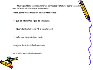 Neste portfólio iremos relatar os conteúdos vistos até agora fazendo uma reflexão crítica do que aprendemos. Fazem parte deste trabalho, as seguintes temas: ~>   quai os diferentes tipos de educação ? ~ >  Quem foi Paulo Freire ? E o que ele fez ? ~>   relato de algumas observação  ~>   alguns livros trabalhados em aula  ~>  atividades realizadas em aula  