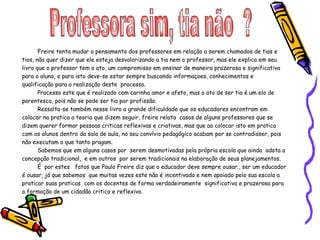 Professora sim, tia não  ?  Freire tenta mudar o pensamento dos professores em relação a serem chamados de tias e tios, não quer dizer que ele esteja desvalorizando a tia nem o professor, mas ele explica em seu livro que o professor tem o ato, um compromisso em ensinar de maneira prazerosa e significativa para o aluno, e para isto deve-se estar sempre buscando informaçoes, conhecimentos e qualificação para a realização deste  processo. Processo este que é realizado com carinho amor e afeto, mas o ato de ser tia é um elo de parentesco, pois não se pode ser tia por profissão. Ressalta-se também nesse livro a grande dificuldade que os educadores encontram em colocar na pratica a teoria que dizem seguir, freire relata  casos de alguns professores que se dizem querer formar pessoas criticas reflexivas e criativas, mas que ao colocar isto em pratica com os alunos dentro da sala de aula, no seu convívio pedagógico acabam por se contradisser, pois não executam o que tanto pragam. Sabemos que em alguns casos por  serem desmotivadas pela própria escola que ainda  adota a concepção tradicional,  e em outros  por serem tradicionais na elaboração de seus planejamentos.  É  por estes  fatos que Paulo Freire diz que o educador deve sempre ousar., ser um educador é ousar, já que sabemos  que muitas vezes este não é incentivado e nem apoiado pelo sua escola a  praticar suas praticas  com os docentes de forma verdadeiramente  significativa e prazerosa para a formação de um cidadão critico e reflexivo. 