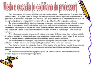 Medo e ousadia (o cotidiano do professor) Este livro nos fala sobre a educação libertadora e transformadora  , freire optou por fazer este livro de forma diferente,  ou seja em forma de dialogo, por achar que o dialogo é muito importante na formação e no aprendizado do der humano. Pois assim como o dialogo o ato de aprender nunca se dara sozinho e individual sim  com a presença de outro para que assim tenhamos a troca  que é fundamental em qualquer processo . Durante anos a educação foi algo imposta pelas professoras e sociedade que vivemos, educação esta que era  dada de uma maneira  simplificada, melhor ainda de um modo pronto, onde não se precisa-se pensar , simplesmente  decorar para ir bem em uma prova. Sabemos que estas medidas que ainda  vem sido adotadas pelas escolas vem fazendo com que os alunos desmotivem-se e desistam da escolarização , e não é isso que queremos. Freire fala que a educação deve se dar através de um processo dinâmico onde o aluno tenha curiosidade de conhecer, que este seja incentivado a aprender a pesquisar a querer cada vez mais o saber.  E isso acontece porque, o comnhecimento ,a aprendizagem não é dada de uma maneira pronta “mastigada”  . Os alunos não tem motivação para frequentarem a escola por o currículo que esta oferece ser algo militante e fechado,  sabemos que fora das instituição eles tem outras coisas que o motivam. Para chamar a atenção dos educandos deve-se utilizar destas coisa que chama a atenção do aluno como a tecnologia por exemplo  para que eles se interessem em participar das atividade que são oferecidas aos docentes.  Em relação ao currículo deve ser algo participativo, um currículo que vise  atender as necessidade e interesse de quem  vai executar e participar deste. 