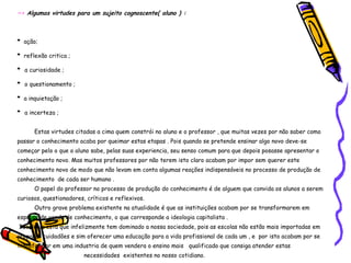 ~>  Algumas virtudes para um sujeito cognoscente( aluno ) : *   ação; *   reflexão critica ; *  a curiosidade ; *  o questionamento ; *   a inquietação ; *  a incerteza ; Estas virtudes citadas a cima quem constrói no aluno e o professor , que muitas vezes por não saber como passar o conhecimento acaba por queimar estas etapas . Pois quando se pretende ensinar algo novo deve-se começar pelo o que o aluno sabe, pelas suas experiencia, seu senso comum para que depois posasse apresentar o conhecimento novo. Mas muitos professores por não terem isto claro acabam por impor sem querer este conhecimento novo de modo que não levam em conta algumas reações indispensáveis no processo de produção de conhecimento  de cada ser humano . O papel do professor no processo de produção do conhecimento é de alguem que convida os alunos a serem curiosos, questionadores, críticos e reflexivos. Outro grave problema existente na atualidade é que as instituições acabam por se transformarem em espaços de venda de conhecimento, o que corresponde a ideologia capitalista . Ideologia esta que infelizmente tem dominado a nossa sociedade, pois as escolas não estão mais importadas em preparar cuidadões e sim oferecer uma educação para a vida profissional de cada um , e  por isto acabam por se transformar em uma industria de quem vendera o ensino mais  qualificado que consiga atender estas  necessidades  existentes no nosso cotidiano. 