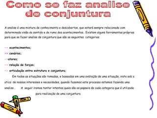 Como se faz analise  de conjuntura  A analise é uma mistura de conhecimento e descobertas, que estará sempre relacionada com determinada visão do sentido e do rumo dos acontecimentos.  Existem alguns ferramentas próprias para que se fazer analise de conjuntura que são as seguintes  categorias: ~>  acontecimentos; ~>  cenários; ~> atores; ~>  relação de forças; ~>  articulação entra estrutura e conjuntura; Em todas as situações são tomadas, e baseadas em uma avaliação de uma situação, vista sob a otica  de nossos interesses e necesidades, quando fazemos este processo estamos fazendo uma analize .  A  seguir iremos tentar intentes quais são os papaeis de cada categoria que é utilizada  para realização de uma conjuntura. 