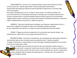 ACONTECIMETOS:  como diz no livro devemos distinguir fatos de acontecimentos, pois fatos  ocorrem todos os dia e  somente alguns destes  fatos são considerados acontecimentos. Acontecimentos são aqueles que adquirem um sentido importante e especial para um  país,uma classe social ou uma pessoa . Um exemplo: uma pessoa negra  que era  fachineira  em uma escola, vira cozinheira da mesma, isso  é um acontecimento para a vida da pessoa, mas não para a sociedade, para a sociedade é apenas um fato . Já agora os estados unido ter o primeiro presidente negro da história do pais sim é um acontecimento.  Segundo Herbet de Souza  identificar os principais acontecimentos num determinado momento ou periodo de tempo é fundamental para se caracterizar  a análise de conjuntura. CENÁRIOS:  Cada cenário apresenta particularidades  que influenciam o desenvolvimeto da luta, e muitas vezes o simples fato de mudar de cenário é uma indicação de mudança no processo. Por isso a importância de se identificar os cenários e as particularidades dos diferentes cenários ATORES:  É alguem que enfrenta um papel dentro de um enredo de uma trama de relaçães,  mas também pode ser  grupos sociais, jornais, igrejas, partidos políticos e etc... RELAÇÕE DE FORÇA:  Seria fazer um levantamento, uma investigação sobre determinados assuntos ou  acontecimentos, pode-se dizer ate mesmo que seria se questionar sobre  o assunto em questão. A relação  de forças não é  um dado imutável, ela sofre alterações e mudanças permanentes. Deve-se buscar  formas de verificação menos  visíveis Para que consigamos fazer uma analise de conjuntura deve-se primeiramente analisar a época e o momento histórico que se esta  ou seja qual o cenário que se encontra. Após isto  ver quais os acontecimentos  mais marcantes  do ator desta contexto. Pois tanto o autor e os acontecimentos tem uma inter -relação direta. Para que assim consigamos achar as resposta de nossas perguntas  e  entender qual a real conjuntura do  momento e da situação em questão. 